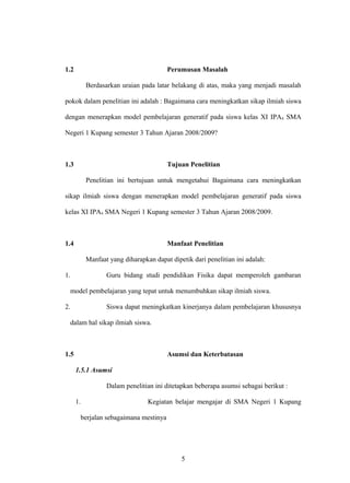 1.2 Perumusan Masalah
Berdasarkan uraian pada latar belakang di atas, maka yang menjadi masalah
pokok dalam penelitian ini adalah : Bagaimana cara meningkatkan sikap ilmiah siswa
dengan menerapkan model pembelajaran generatif pada siswa kelas XI IPA4 SMA
Negeri 1 Kupang semester 3 Tahun Ajaran 2008/2009?
1.3 Tujuan Penelitian
Penelitian ini bertujuan untuk mengetahui Bagaimana cara meningkatkan
sikap ilmiah siswa dengan menerapkan model pembelajaran generatif pada siswa
kelas XI IPA4 SMA Negeri 1 Kupang semester 3 Tahun Ajaran 2008/2009.
1.4 Manfaat Penelitian
Manfaat yang diharapkan dapat dipetik dari penelitian ini adalah:
1. Guru bidang studi pendidikan Fisika dapat memperoleh gambaran
model pembelajaran yang tepat untuk menumbuhkan sikap ilmiah siswa.
2. Siswa dapat meningkatkan kinerjanya dalam pembelajaran khususnya
dalam hal sikap ilmiah siswa.
1.5 Asumsi dan Keterbatasan
1.5.1 Asumsi
Dalam penelitian ini ditetapkan beberapa asumsi sebagai berikut :
1. Kegiatan belajar mengajar di SMA Negeri 1 Kupang
berjalan sebagaimana mestinya
5
 