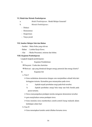 VI. Model dan Metode Pembelajaran
a. Model Pembelajaran : Model Belajar Generatif
b. Metode Pembelajaran :
- Diskusi
- Demonstrasi
- Eksperimen
- Tanya jawab
VII. Sumber Belajar/Alat dan Bahan
- Sumber : Buku fisika yang relevan
- Bahan : Lembar Kerja Siswa
- Alat : Media Presentasi, meteran dan beban.
VIII. Kegiatan Pembelajaran
Langkah-langkah pembelajaran:
A. Kegiatan Pendahuluan
Prasyarat : Usaha dan elastisitas
Motivasi : apa yang dimaksud dengan energy potensial dan energy kinetic?
B. Kegiatan Inti
a. Fase I
 Guru melakukan demonstrasi dengan cara menjatuhkan sebuah bola dari
ketinggian tertentu. Kemudian guru menanyakan pada siswa
a. Apakah terjadi perubahan enegi pada bola tersebut.
b. Apakah perubahan energi bola tetap saat bola berada pada
posisi tertentu.
 Siswa menyampaikan pendapat mereka mengenai demonstrasi tersebut
 guru menjelaskan semua pendapat siswa
 Guru meminta siswa memberikan contoh-contoh Energi mekanik dalam
kehidupan sehari-hari
b. Fase II
 Guru menetapkan konteks untuk dibahas bersama siswa
54
 