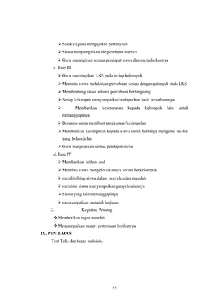  Sesekali guru mengajukan pertanyaan
 Siswa menyampaikan ide/pendapat mereka
 Guru merangkum semua pendapat siswa dan menjelaskannya
c. Fase III
 Guru membagikan LKS pada setiap kelompok
 Meminta siswa melakukan percobaan sesuai dengan petunjuk pada LKS
 Membimbing siswa selama percobaan berlangsung
 Setiap kelompok menyampaikan/melaporkan hasil percobaannya
 Memberikan kesempatan kepada kelompok lain untuk
menanggapinya
 Bersama-sama membuat rangkuman/kesimpulan
 Memberikan kesempatan kepada siswa untuk bertanya mengenai hal-hal
yang belum jelas
 Guru menjelaskan semua pendapat siswa
d. Fase IV
 Memberikan latihan soal
 Meminta siswa menyelesaikannya secara berkelompok
 membimbing siswa dalam penyelesaian masalah
 meminta siswa menyampaikan penyelesaiannya
 Siswa yang lain menanggapinya
 menyampaikan masalah lanjutan
C. Kegiatan Penutup
Memberikan tugas mandiri
Menyampaikan materi pertemuan berikutnya
IX. PENILAIAN
Test Tulis dan tugas individu.
55
 