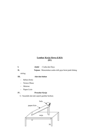 Lembar Kerja Siswa (LKS)
(01)
I. Judul : Usaha dan Daya
II. Tujuan : Menentukan usaha oleh gaya berat pada bidang
miring
III. Alat dan bahan
- Beban (bola)
- Neraca Ohaus
- Meteran
- Papan Licin
IV. Prosedur Kerja
1) Susunlah alat-alat seperti gambar berikut;
56
meja
papan licin
bola
 
