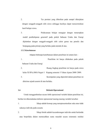2. Tes prestasi yang diberikan pada sampel dikerjakan
dengan sungguh-sungguh oleh siswa sehingga hasilnya dapat mencerminkan
hasil belajar siswa.
3. Pelaksanaan belajar mengajar dengan menerapkan
model pembelajaran generatif pada pokok bahasan Usaha dan Energi
dijalankan dengan sungguh-sungguh oleh calon gurua tau penulis dan
berpegang pada prinsip yang berlaku pada metode di atas.
1.5.2 Keterbatasan
Adapun beberapa keterbatasan dalam penelitian ini antara lain :
1. Penelitian ini hanya dilakukan pada pokok
bahasan Usaha dan Energi
2. Ruang lingkup penelitian ini hanya pada siswa
kelas XI IPA4 SMA Negeri 1 Kupang semester 3 Tahun Ajaran 2008/ 2009.
3. Kesimpulan yang diperoleh dalam penelitian ini
diterima sejauh asumsi di atas berlaku.
1.6 Defenisi Operasional
Untuk menggambarkan secara lebih operasional variabel dalam penelitian ini,
berikut ini dikemukakan defenisi operasional masing-masing variabel tersebut:
1. Sikap adalah konsep yang merepresentasikan suka atau tidak
sukanya individu pada sesuatu
2. Sikap ilmiah adalah kecenderungan individu untuk bertindak
atau berprilaku dalam memecahkan suatu masalah secara sistematic melalui
6
 