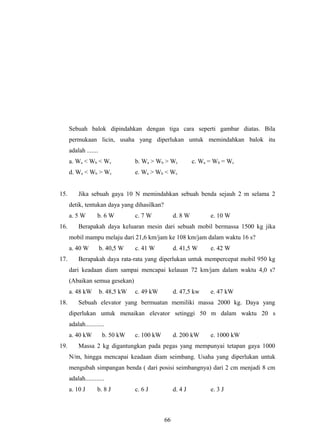 Sebuah balok dipindahkan dengan tiga cara seperti gambar diatas. Bila
permukaan licin, usaha yang diperlukan untuk memindahkan balok itu
adalah .......
a. Wa < Wb < Wc b. Wa > Wb > Wc c. Wa = Wb = Wc
d. Wa < Wb > Wc e. Wa > Wb < Wc
15. Jika sebuah gaya 10 N memindahkan sebuah benda sejauh 2 m selama 2
detik, tentukan daya yang dihasilkan?
a. 5 W b. 6 W c. 7 W d. 8 W e. 10 W
16. Berapakah daya keluaran mesin dari sebuah mobil bermassa 1500 kg jika
mobil mampu melaju dari 21,6 km/jam ke 108 km/jam dalam waktu 16 s?
a. 40 W b. 40,5 W c. 41 W d. 41,5 W e. 42 W
17. Berapakah daya rata-rata yang diperlukan untuk mempercepat mobil 950 kg
dari keadaan diam sampai mencapai kelauan 72 km/jam dalam waktu 4,0 s?
(Abaikan semua gesekan)
a. 48 kW b. 48,5 kW c. 49 kW d. 47,5 kw e. 47 kW
18. Sebuah elevator yang bermuatan memiliki massa 2000 kg. Daya yang
diperlukan untuk menaikan elevator setinggi 50 m dalam waktu 20 s
adalah............
a. 40 kW b. 50 kW c. 100 kW d. 200 kW e. 1000 kW
19. Massa 2 kg digantungkan pada pegas yang mempunyai tetapan gaya 1000
N/m, hingga mencapai keadaan diam seimbang. Usaha yang diperlukan untuk
mengubah simpangan benda ( dari posisi seimbangnya) dari 2 cm menjadi 8 cm
adalah............
a. 10 J b. 8 J c. 6 J d. 4 J e. 3 J
66
 