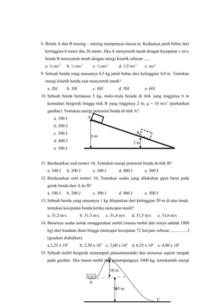 8. Benda A dan B masing – masing mempunyai massa m. Keduanya jatuh bebas dari
ketinggian h meter dan 2h meter. Jika A menyentuh tanah dengan kecepatan v m/s,
benda B menyentuh tanah dengan energi kinetik sebesar ......
a. ⅜ mv2
b. ¾ mv2
c. ¼ mv2
d. 1/2 mv2
e. mv2
9. Sebuah benda yang massanya 0,5 kg jatuh bebas dari ketinggian 4,0 m. Tentukan
energi kinetik benda saat menyentuh tanah?
a. 20J b. 30J c. 40J d. 50J e. 60J
10. Sebuah benda bermassa 5 kg, mulu-mula berada di titik yang tingginya 6 m
kemudian bergerak hingga titik B yang tingginya 2 m, g = 10 m/s2
(perhatikan
gambar). Tentukan energi potensial benda di titik A?
a. 100 J
b. 200 J
c. 300 J
d. 400 J
e. 500 J
11. Berdasarkan soal nomor 10, Tentukan energi potensial benda di titik B?
a. 100 J b. 200 J c. 300 J d. 400 J e. 500 J
12. Berdasarkan soal nomor 10, Tentukan usaha yang dilakukan gaya berat pada
gerak benda dari A ke B?
a. 100 J b. 200 J c. 300 J d. 400 J e. 500 J
13. Sebuah benda yang massanya 1 kg dilepaskan dari ketinggian 50 m di atas tanah.
tentukan kecepatan benda ketika mencapai tanah?
a. 31,2 m/s b. 31,3 m/s c. 31,4 m/s d. 31,5 m/s e. 31,6 m/s
14. Besarnya usaha untuk menggerakan mobil (massa mobil dan isinya adalah 1000
kg) dari keadaan diam hingga mencapai kecepatan 72 km/jam sebesar.................J
(gesekan diabaikan)
a.1,25 x 104
b. 2,50 x 104
c. 2,00 x 105
d. 6,25 x 105
e. 4,00 x 106
15. Sebuah mobil bergerak menempuh jalananmendaki dan menurun seperti tampak
pada gambar. Jika massa mobil dan penumpangnya 1000 kg, tentukanlah energi
70
10 m
15 m
A
C
B
6 m
2 m
B
A
 