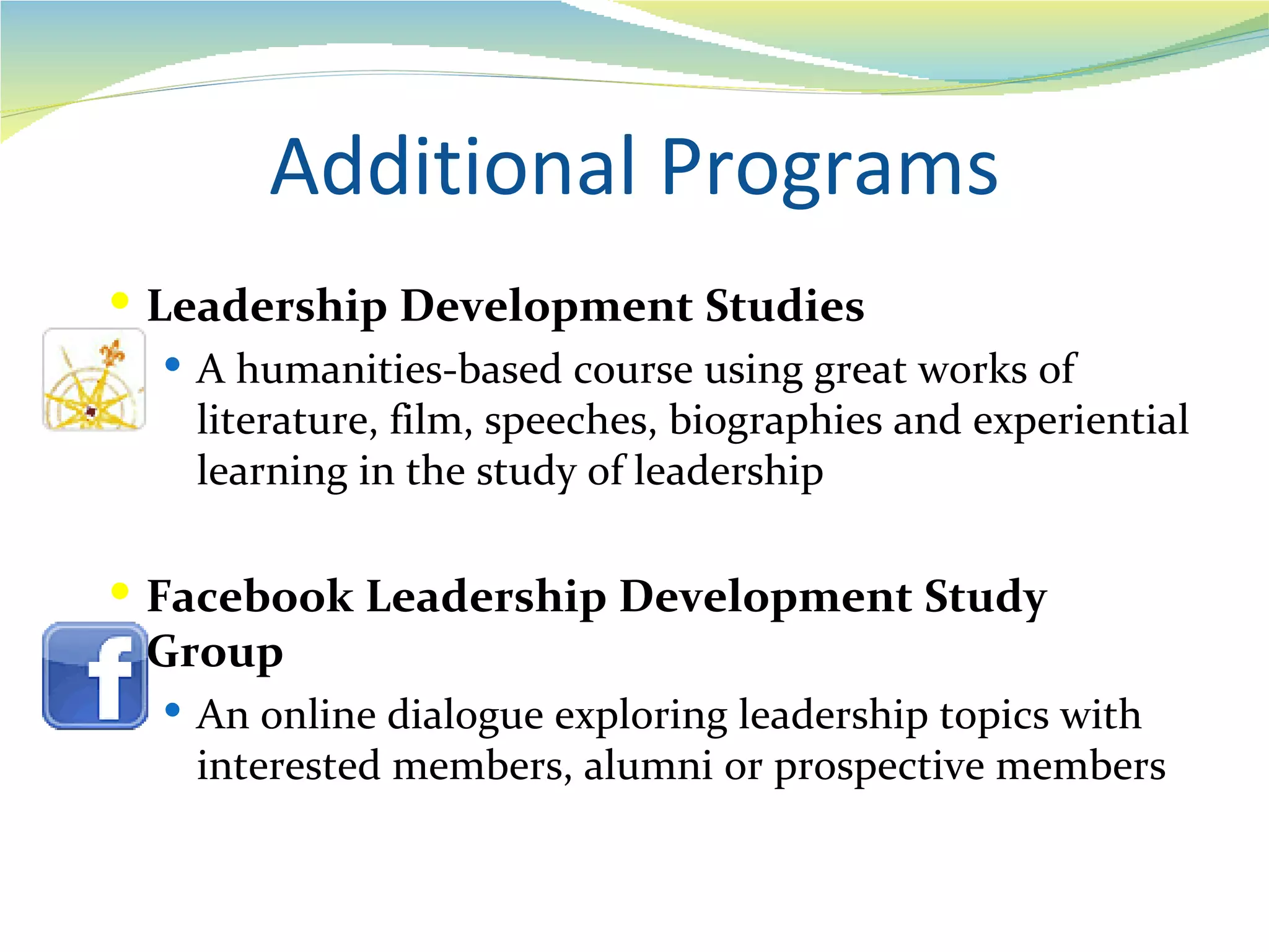 Additional Programs
 Leadership Development Studies
    A humanities-based course using great works of
     literature, film, speeches, biographies and experiential
     learning in the study of leadership

 Facebook Leadership Development Study
  Group
    An online dialogue exploring leadership topics with
     interested members, alumni or prospective members
 
