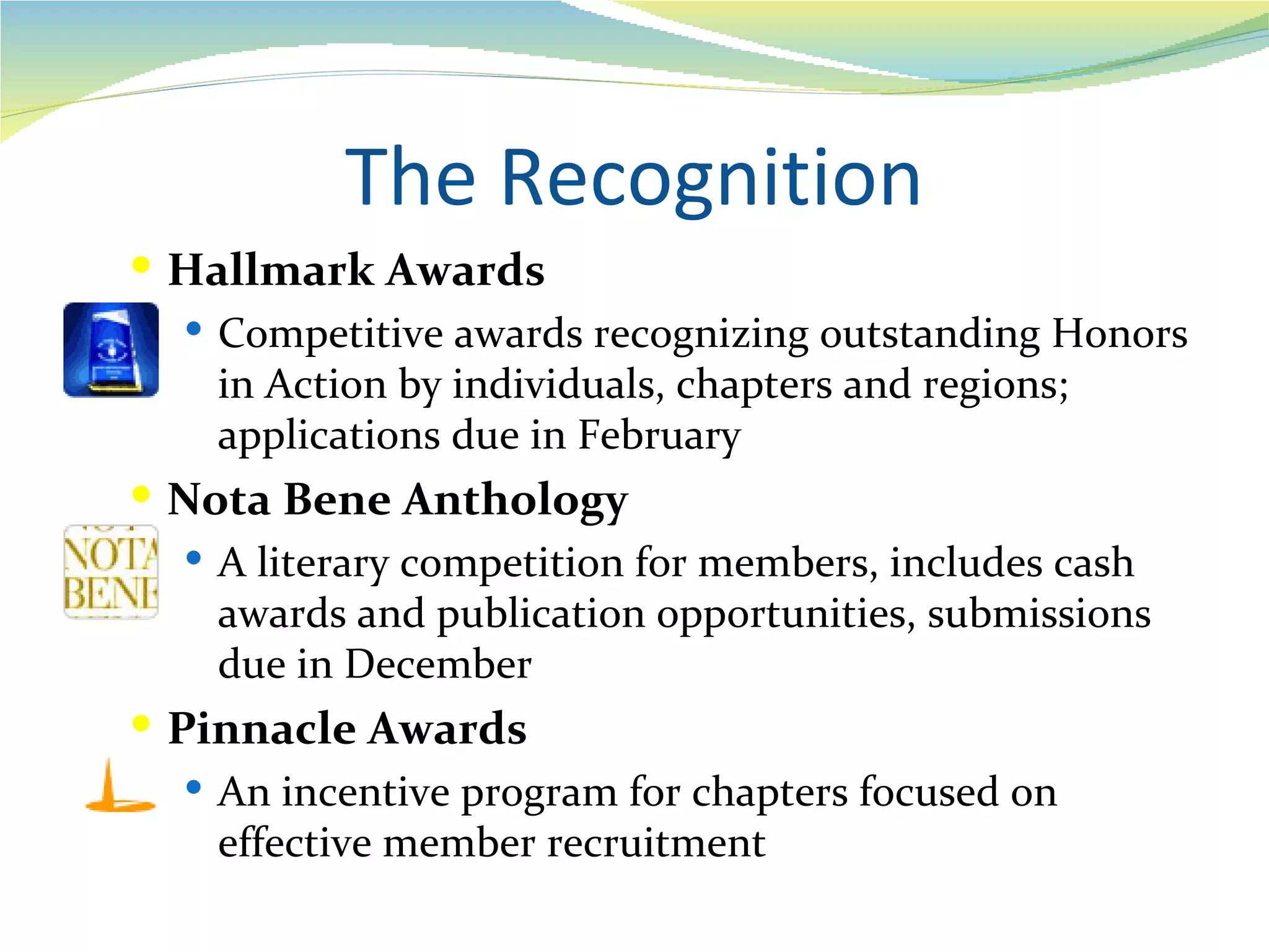 The Recognition
 Hallmark Awards
   Competitive awards recognizing outstanding Honors
    in Action by individuals, chapters and regions;
    applications due in February
 Nota Bene Anthology
   A literary competition for members, includes cash
    awards and publication opportunities, submissions
    due in December
 Pinnacle Awards
    An incentive program for chapters focused on
     effective member recruitment
 