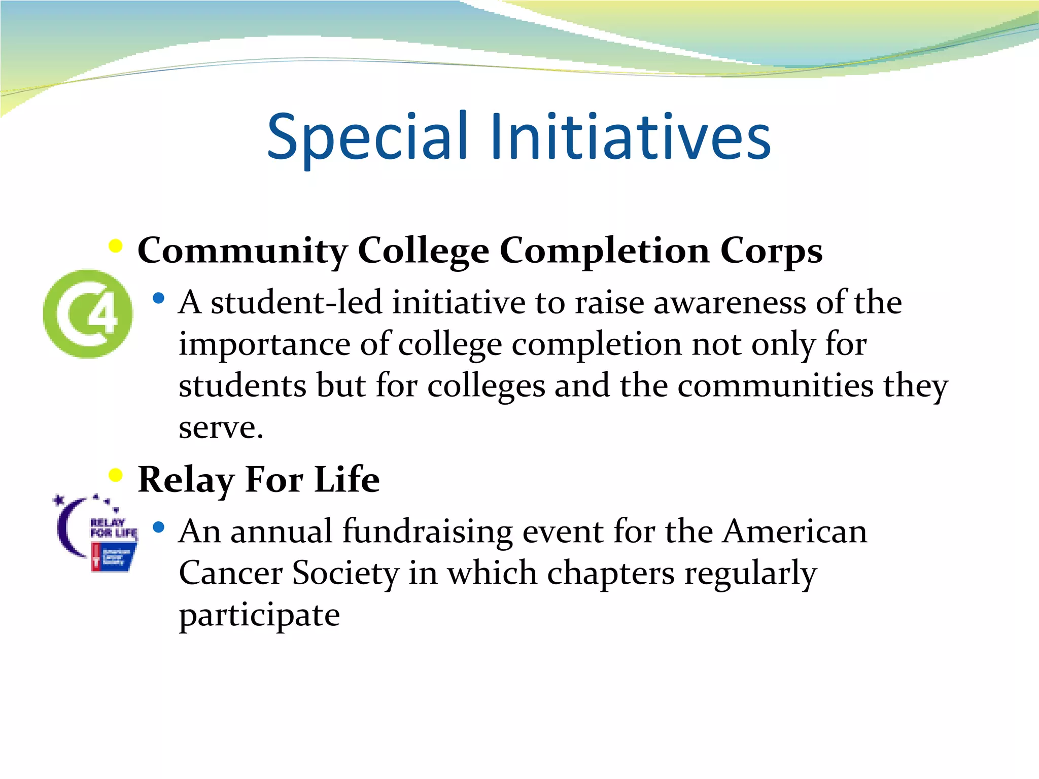 Special Initiatives
 Community College Completion Corps
    A student-led initiative to raise awareness of the
     importance of college completion not only for
     students but for colleges and the communities they
     serve.
 Relay For Life
   An annual fundraising event for the American
    Cancer Society in which chapters regularly
    participate
 