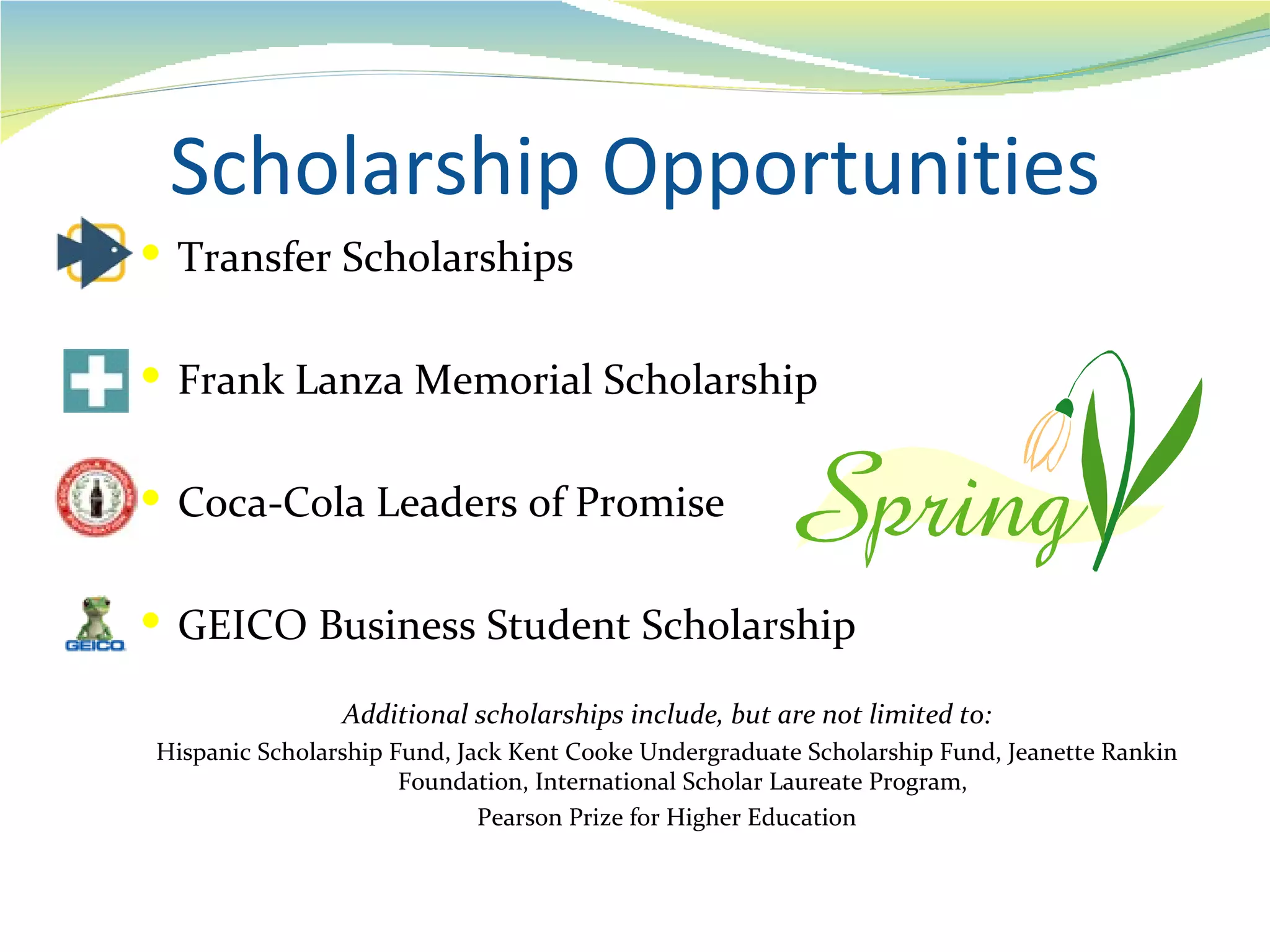 Scholarship Opportunities
 Transfer Scholarships


 Frank Lanza Memorial Scholarship


 Coca-Cola Leaders of Promise


 GEICO Business Student Scholarship

                Additional scholarships include, but are not limited to:
Hispanic Scholarship Fund, Jack Kent Cooke Undergraduate Scholarship Fund, Jeanette Rankin
                      Foundation, International Scholar Laureate Program,
                             Pearson Prize for Higher Education
 