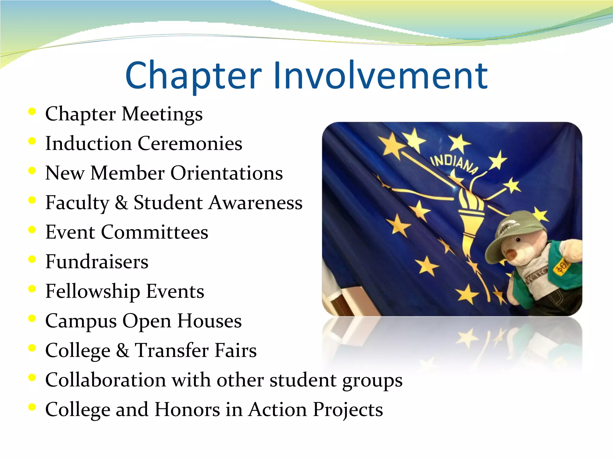 Chapter Involvement
 Chapter Meetings
 Induction Ceremonies
 New Member Orientations
 Faculty & Student Awareness
 Event Committees
 Fundraisers
 Fellowship Events
 Campus Open Houses
 College & Transfer Fairs
 Collaboration with other student groups
 College and Honors in Action Projects
 