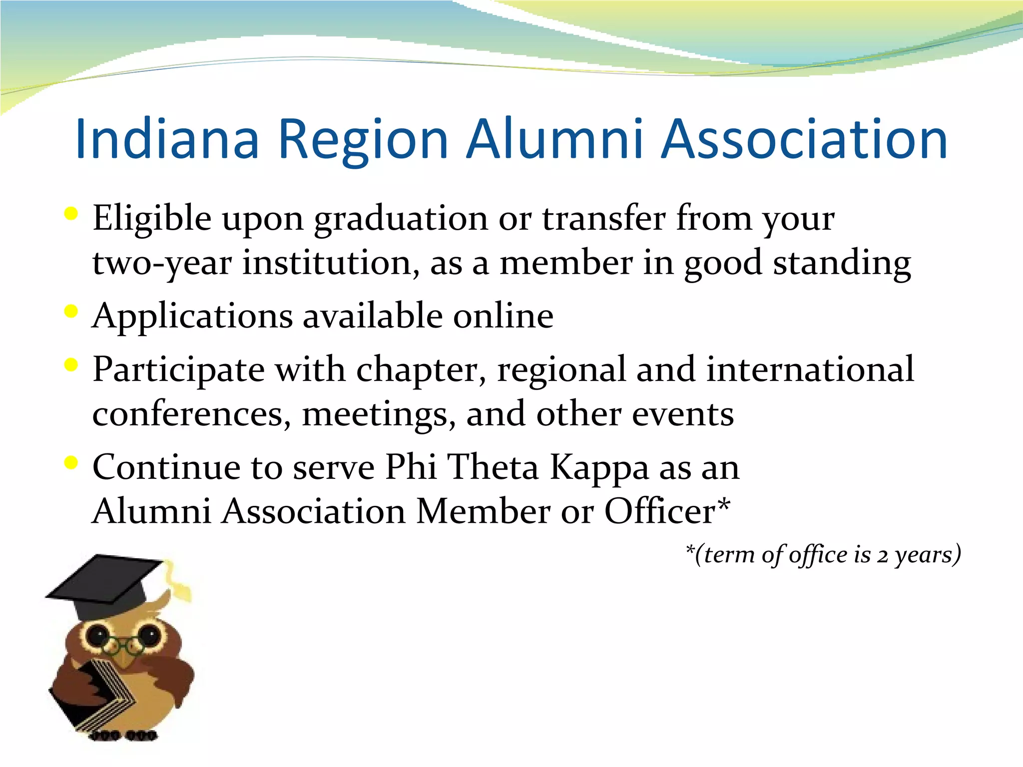 Indiana Region Alumni Association
 Eligible upon graduation or transfer from your
  two-year institution, as a member in good standing
 Applications available online
 Participate with chapter, regional and international
  conferences, meetings, and other events
 Continue to serve Phi Theta Kappa as an
  Alumni Association Member or Officer*
                                       *(term of office is 2 years)
 