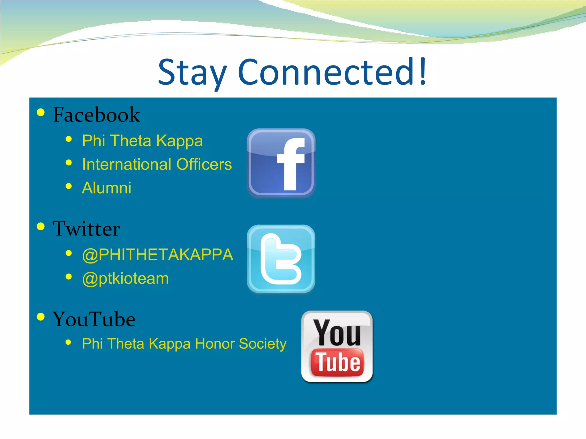 Stay Connected!
 Facebook
    Phi Theta Kappa
    International Officers
    Alumni

 Twitter
    @PHITHETAKAPPA
    @ptkioteam

 YouTube
    Phi Theta Kappa Honor Society
 