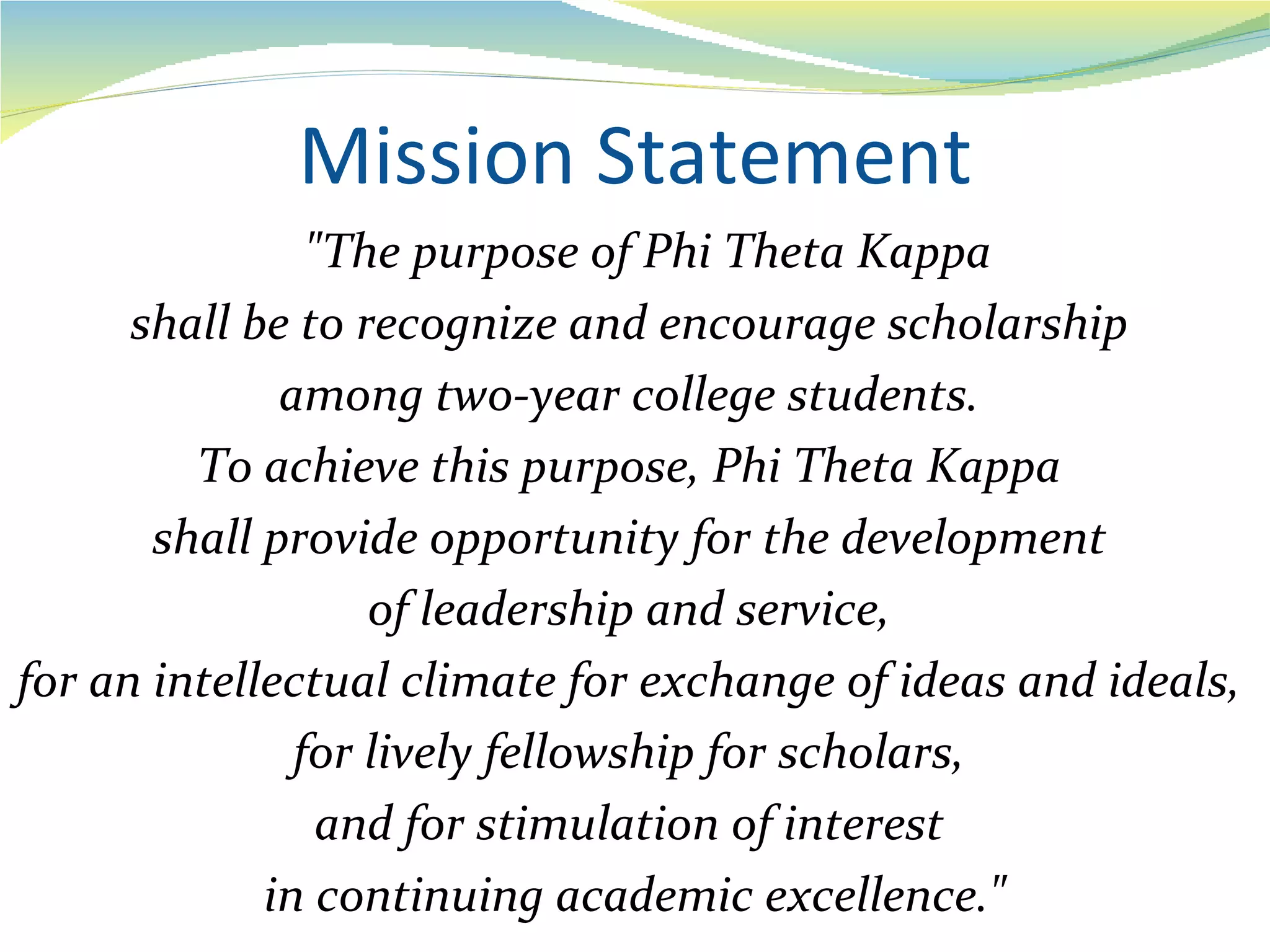 Mission Statement
                "The purpose of Phi Theta Kappa
      shall be to recognize and encourage scholarship
              among two-year college students.
         To achieve this purpose, Phi Theta Kappa
       shall provide opportunity for the development
                   of leadership and service,
for an intellectual climate for exchange of ideas and ideals,
               for lively fellowship for scholars,
                 and for stimulation of interest
             in continuing academic excellence."
 