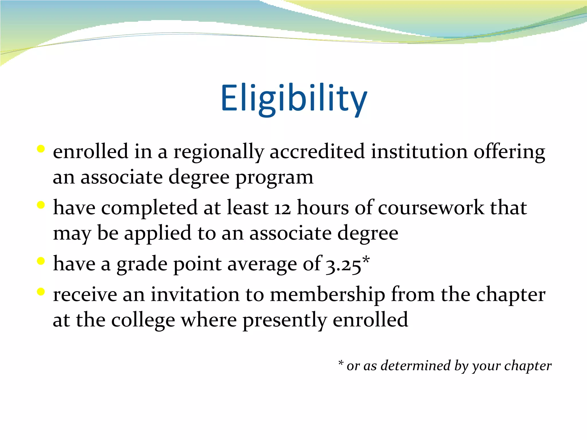 Eligibility
 enrolled in a regionally accredited institution offering
  an associate degree program
 have completed at least 12 hours of coursework that
  may be applied to an associate degree
 have a grade point average of 3.25*
 receive an invitation to membership from the chapter
  at the college where presently enrolled

                                  * or as determined by your chapter
 