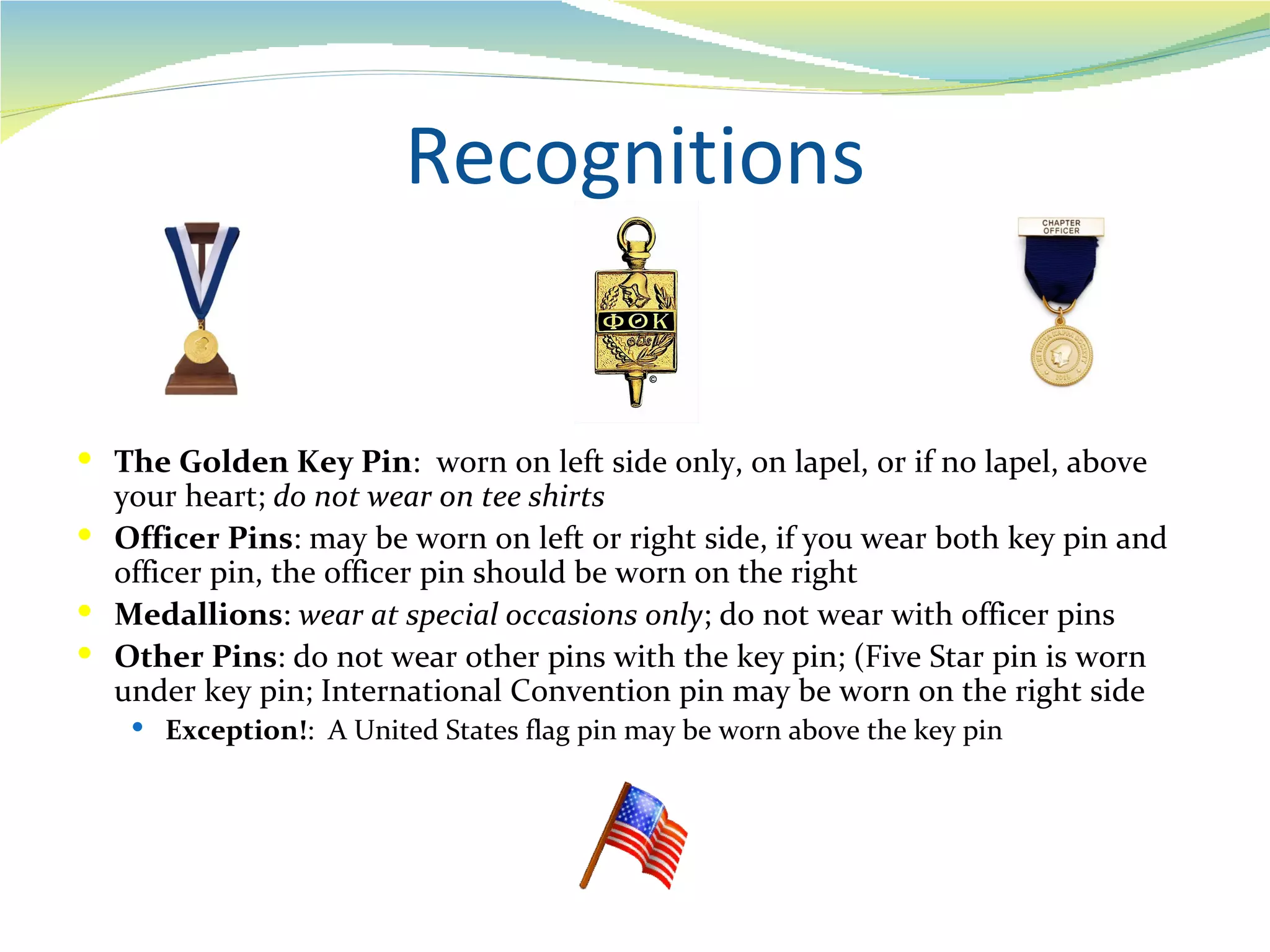 Recognitions


 The Golden Key Pin: worn on left side only, on lapel, or if no lapel, above
  your heart; do not wear on tee shirts
 Officer Pins: may be worn on left or right side, if you wear both key pin and
  officer pin, the officer pin should be worn on the right
 Medallions: wear at special occasions only; do not wear with officer pins
 Other Pins: do not wear other pins with the key pin; (Five Star pin is worn
  under key pin; International Convention pin may be worn on the right side
    Exception!: A United States flag pin may be worn above the key pin
 