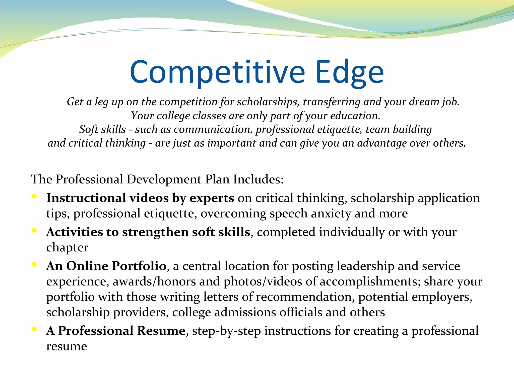 Competitive Edge
     Get a leg up on the competition for scholarships, transferring and your dream job.
                    Your college classes are only part of your education.
        Soft skills - such as communication, professional etiquette, team building
  and critical thinking - are just as important and can give you an advantage over others.


The Professional Development Plan Includes:
 Instructional videos by experts on critical thinking, scholarship application
  tips, professional etiquette, overcoming speech anxiety and more
 Activities to strengthen soft skills, completed individually or with your
  chapter
 An Online Portfolio, a central location for posting leadership and service
  experience, awards/honors and photos/videos of accomplishments; share your
  portfolio with those writing letters of recommendation, potential employers,
  scholarship providers, college admissions officials and others
 A Professional Resume, step-by-step instructions for creating a professional
  resume
 