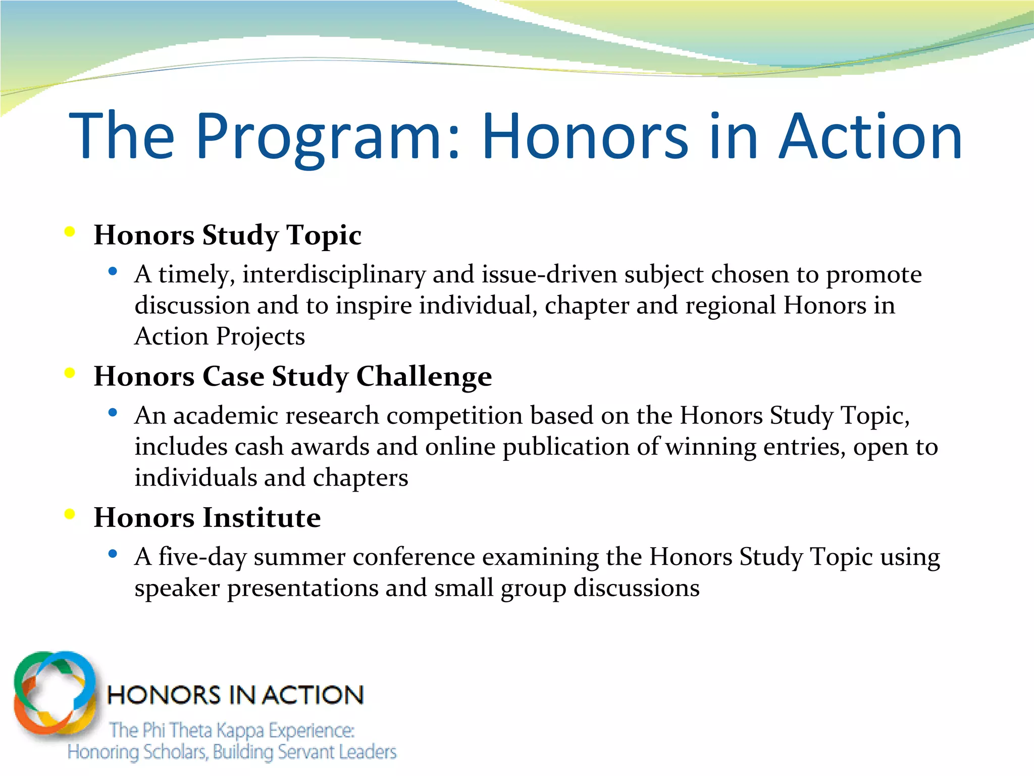 The Program: Honors in Action
 Honors Study Topic
    A timely, interdisciplinary and issue-driven subject chosen to promote
     discussion and to inspire individual, chapter and regional Honors in
     Action Projects
 Honors Case Study Challenge
    An academic research competition based on the Honors Study Topic,
     includes cash awards and online publication of winning entries, open to
     individuals and chapters
 Honors Institute
    A five-day summer conference examining the Honors Study Topic using
     speaker presentations and small group discussions
 