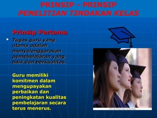 PRINSIP - PRINSIP
PENELITIAN TINDAKAN KELAS
Prinsip Pertama
Prinsip Pertama

Tugas guru yang
Tugas guru yang
utama
utama adalah
adalah
menyelenggarakan
menyelenggarakan
pemebelajaran
pemebelajaran yang
yang
baik dan berkualitas
baik dan berkualitas.
.
Guru memiliki
Guru memiliki
komitmen dalam
komitmen dalam
mengupayakan
mengupayakan
perbaikan dan
perbaikan dan
peningkatan
peningkatan kualitas
kualitas
pembelajaran secara
pembelajaran secara
terus menerus.
terus menerus.
 