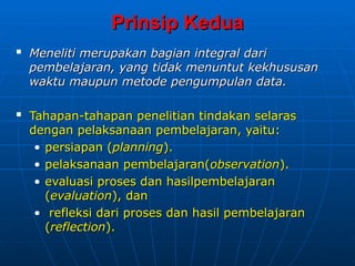 Prinsip Kedua
Prinsip Kedua

Meneliti merupakan bagian integral dari
Meneliti merupakan bagian integral dari
pembelajaran, yang tidak menuntut kekhususan
pembelajaran, yang tidak menuntut kekhususan
waktu maupun metode pengumpulan data.
waktu maupun metode pengumpulan data.

Tahapan-tahapan penelitian tindakan selaras
Tahapan-tahapan penelitian tindakan selaras
dengan pelaksanaan pembelajaran, yaitu:
dengan pelaksanaan pembelajaran, yaitu:
• persiapan (
persiapan (planning
planning).
).
• pelaksanaan pembelajaran(
pelaksanaan pembelajaran(observation
observation).
).
• evaluasi proses dan hasilpembelajaran
evaluasi proses dan hasilpembelajaran
(
(evaluation
evaluation), dan
), dan
• refleksi dari
refleksi dari proses dan hasil pembelajaran
proses dan hasil pembelajaran
(
(reflection
reflection).
).
 