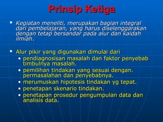 Prinsip Ketiga
Prinsip Ketiga

Kegiatan meneliti, merupakan bagian
Kegiatan meneliti, merupakan bagian integral
integral
dari pembelajaran, yang harus
dari pembelajaran, yang harus diselenggarakan
diselenggarakan
dengan tetap bersandar pada
dengan tetap bersandar pada alur dan kaidah
alur dan kaidah
ilmiah
ilmiah.
.

Alur pikir yang digunakan dimulai dari
Alur pikir yang digunakan dimulai dari
• pendiagnosisan masalah dan faktor penyebab
pendiagnosisan masalah dan faktor penyebab
timbulnya masalah.
timbulnya masalah.
• pemilihan tindakan yang
pemilihan tindakan yang sesuai dengan.
sesuai dengan.
permasalahan dan penyebabnya.
permasalahan dan penyebabnya.
• merumuskan hipotesis tindakan yg tepat.
merumuskan hipotesis tindakan yg tepat.
• penetapan skenario tindakan.
penetapan skenario tindakan.
• penetapan
penetapan prosedur pengumpulan data dan
prosedur pengumpulan data dan
analisis data.
analisis data.
 