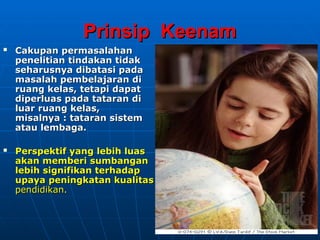 Prinsip Keenam
Prinsip Keenam
 Cakupan permasalahan
Cakupan permasalahan
penelitian
penelitian tindakan tidak
tindakan tidak
seharusnya dibatasi pada
seharusnya dibatasi pada
masalah pembelajaran di
masalah pembelajaran di
ruang kelas,
ruang kelas, tetapi dapat
tetapi dapat
diperluas pada tataran di
diperluas pada tataran di
luar
luar ruang kelas,
ruang kelas,
misalnya : tataran sistem
misalnya : tataran sistem
atau lembaga.
atau lembaga.
 Perspektif yang lebih luas
Perspektif yang lebih luas
akan memberi
akan memberi sumbangan
sumbangan
lebih signifikan terhadap
lebih signifikan terhadap
upaya peningkatan kualitas
upaya peningkatan kualitas
pendidikan.
pendidikan.
 