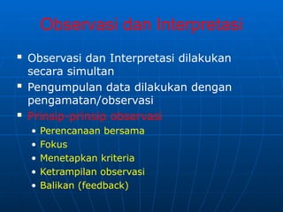 Observasi dan Interpretasi
 Observasi dan Interpretasi dilakukan
secara simultan
 Pengumpulan data dilakukan dengan
pengamatan/observasi
 Prinsip-prinsip observasi
• Perencanaan bersama
• Fokus
• Menetapkan kriteria
• Ketrampilan observasi
• Balikan (feedback)
 