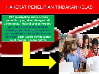 HAKEKAT PENELITIAN TINDAKAN KELAS
PTK merupakan suatu proses
penelitian yang dikembangkan di
dalam kelas. Melalui proses tersebut
guru dan siswa menginginkan
terjadinya perbaikan, peningkatan,
dan perubahan pembelajaran yang
lebih baik agar tujuan pembelajaran
dapat tercapai secara optimal
 