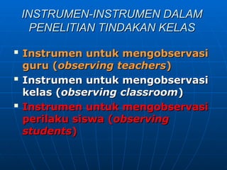 INSTRUMEN-INSTRUMEN DALAM
INSTRUMEN-INSTRUMEN DALAM
PENELITIAN TINDAKAN KELAS
PENELITIAN TINDAKAN KELAS

Instrumen untuk mengobservasi
Instrumen untuk mengobservasi
guru
guru (
(observing teachers
observing teachers)
)

Instrumen untuk mengobservasi
Instrumen untuk mengobservasi
kelas
kelas (
(observing classroom
observing classroom)
)

Instrumen untuk mengobservasi
Instrumen untuk mengobservasi
perilaku siswa (
perilaku siswa (observing
observing
students
students)
)
 
