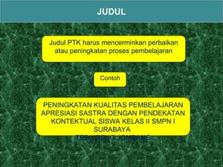 Judul PTK harus mencerminkan perbaikan
atau peningkatan proses pembelajaran
JUDUL
PENINGKATAN KUALITAS PEMBELAJARAN
APRESIASI SASTRA DENGAN PENDEKATAN
KONTEKTUAL SISWA KELAS II SMPN I
SURABAYA
TEBUIRENG JOMBANG
Contoh
 