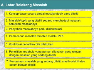1. Konsep dasar secara global masalah/topik yang diteliti
A. Latar Belakang Masalah
2. Masalah/topik yang diteliti sedang menghadapi masalah,
sebutkan masalahnya
3. Penyebab masalahnya perlu diidentifikasi
4. Pemecahan masalah tersebut melalui PTK
5. Kontribusi penelitian bila dilakukan
6. Penelitian terdahulu yang pernah dilakukan yang relevan
dengan masalah yang sedang diteliti
7. Pernyataan masalah yang sedang diteliti masih orisinil atau
belum banyak diteliti
 
