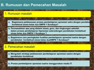1. Rumusan masalah
B. Rumusan dan Pemecahan Masalah
2. Pemecahan masalah
a. Bagaimana pelaksanaan proses pembelajaran apresiasi satra dengan pendekatan
kontektual siswa kelas dua SMPN 1 Surabaya?
b. Permasalahan apa yang dialami siswa, guru, dan lingkungan sekolah
dalam proses pembelajaran fapresiasi satsradengan pendekatan kontektual
siswa kelas dua SMPN 1 Surabaya ?
c. Bagaimana cara peningkatan kualitas pembelajaran apresiasi sastra dengan
pendekatan kontektual siswa kelas duaSMPN 1 Surabaya?
a. Mengubah strategi pelaksanaan pembelajaran apresiasi sastra dengan
pendekatan kontektual.
b. Proses pembelajaran apresiasi sastra menggunakan media IT.
 