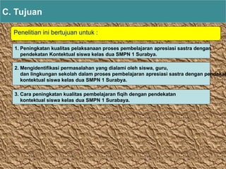 Penelitian ini bertujuan untuk :
C. Tujuan
1. Peningkatan kualitas pelaksanaan proses pembelajaran apresiasi sastra dengan
pendekatan Kontektual siswa kelas dua SMPN 1 Surabya.
2. Mengidentifikasi permasalahan yang dialami oleh siswa, guru,
dan lingkungan sekolah dalam proses pembelajaran apresiasi sastra dengan pendekat
kontektual siswa kelas dua SMPN 1 Surabya.
3. Cara peningkatan kualitas pembelajaran fiqih dengan pendekatan
kontektual siswa kelas dua SMPN 1 Surabaya.
 
