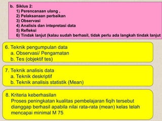 7. Teknik analisis data
a. Teknik deskriptif
b. Teknik analisis statistik (Mean)
6. Teknik pengumpulan data
a. Observasi/ Pengamatan
b. Tes (objektif tes)
b. Siklus 2:
1) Perencanaan ulang ,
2) Pelaksanaan perbaikan
3) Observasi
4) Analisis dan intepretasi data
5) Refleksi
6) Tindak lanjut (kalau sudah berhasil, tidak perlu ada langkah tindak lanjut
8. Kriteria keberhasilan
Proses peningkatan kualitas pembelajaran fiqih tersebut
dianggap berhasil apabila nilai rata-rata (mean) kelas telah
mencapai minimal M 75
 