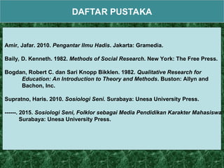 DAFTAR PUSTAKA
Amir, Jafar. 2010. Pengantar Ilmu Hadis. Jakarta: Gramedia.
Baily, D. Kenneth. 1982. Methods of Social Research. New York: The Free Press.
Bogdan, Robert C. dan Sari Knopp Bikklen. 1982. Qualitative Research for
Education: An Introduction to Theory and Methods. Buston: Allyn and
Bachon, Inc.
Supratno, Haris. 2010. Sosiologi Seni. Surabaya: Unesa University Press.
------. 2015. Sosiologi Seni, Folklor sebagai Media Pendidikan Karakter Mahasiswa.
Surabaya: Unesa University Press.
 