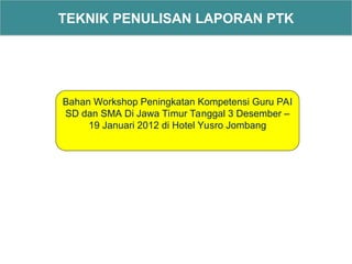TEKNIK PENULISAN LAPORAN PTK
Bahan Workshop Peningkatan Kompetensi Guru PAI
SD dan SMA Di Jawa Timur Tanggal 3 Desember –
19 Januari 2012 di Hotel Yusro Jombang
 