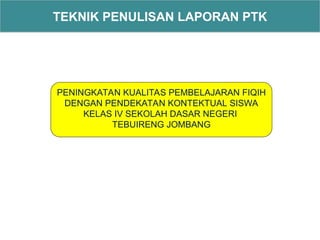TEKNIK PENULISAN LAPORAN PTK
PENINGKATAN KUALITAS PEMBELAJARAN FIQIH
DENGAN PENDEKATAN KONTEKTUAL SISWA
KELAS IV SEKOLAH DASAR NEGERI
TEBUIRENG JOMBANG
 
