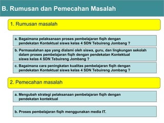 1. Rumusan masalah
B. Rumusan dan Pemecahan Masalah
2. Pemecahan masalah
a. Bagaimana pelaksanaan proses pembelajaran fiqih dengan
pendekatan Kontektual siswa kelas 4 SDN Tebuireng Jombang ?
b. Permasalahan apa yang dialami oleh siswa, guru, dan lingkungan sekolah
dalam proses pembelajaran fiqih dengan pendekatan Kontektual
siswa kelas 4 SDN Tebuireng Jombang ?
c. Bagaimana cara peningkatan kualitas pembelajaran fiqih dengan
pendekatan Kontektual siswa kelas 4 SDN Tebuireng Jombang ?
a. Mengubah strategi pelaksanaan pembelajaran fiqih dengan
pendekatan kontektual
b. Proses pembelajaran fiqih menggunakan media IT.
 