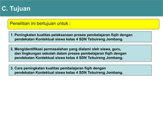 Penelitian ini bertujuan untuk :
C. Tujuan
1. Peningkatan kualitas pelaksanaan proses pembelajaran fiqih dengan
pendekatan Kontektual siswa kelas 4 SDN Tebuireng Jombang.
2. Mengidentifikasi permasalahan yang dialami oleh siswa, guru,
dan lingkungan sekolah dalam proses pembelajaran fiqih dengan
pendekatan Kontektual siswa kelas 4 SDN Tebuireng Jombang.
3. Cara peningkatan kualitas pembelajaran fiqih dengan
pendekatan Kontektual siswa kelas 4 SDN Tebuireng Jombang.
 