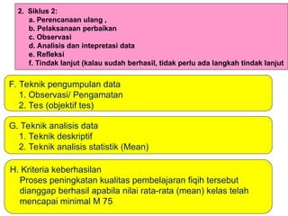 G. Teknik analisis data
1. Teknik deskriptif
2. Teknik analisis statistik (Mean)
F. Teknik pengumpulan data
1. Observasi/ Pengamatan
2. Tes (objektif tes)
2. Siklus 2:
a. Perencanaan ulang ,
b. Pelaksanaan perbaikan
c. Observasi
d. Analisis dan intepretasi data
e. Refleksi
f. Tindak lanjut (kalau sudah berhasil, tidak perlu ada langkah tindak lanjut
H. Kriteria keberhasilan
Proses peningkatan kualitas pembelajaran fiqih tersebut
dianggap berhasil apabila nilai rata-rata (mean) kelas telah
mencapai minimal M 75
 