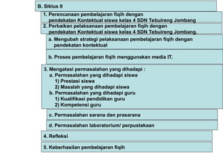 1. Perencanaan pembelajaran fiqih dengan
pendekatan Kontektual siswa kelas 4 SDN Tebuireng Jombang
2. Perbaikan pelaksanaan pembelajaran fiqih dengan
pendekatan Kontektual siswa kelas 4 SDN Tebuireng Jombang.
B. Siklus II
c. Permasalahan sarana dan prasarana
d. Permasalahan laboratorium/ perpustakaan
3. Mengatasi permasalahan yang dihadapi :
a. Permasalahan yang dihadapi siswa
1) Prestasi siswa
2) Masalah yang dihadapi siswa
b. Permasalahan yang dihadapi guru
1) Kualifikasi pendidikan guru
2) Kompetensi guru
4. Refleksi
5. Keberhasilan pembelajaran fiqih
a. Mengubah strategi pelaksanaan pembelajaran fiqih dengan
pendekatan kontektual
b. Proses pembelajaran fiqih menggunakan media IT.
 