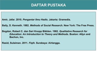 DAFTAR PUSTAKA
Amir, Jafar. 2010. Pengantar Ilmu Hadis. Jakarta: Gramedia.
Baily, D. Kenneth. 1982. Methods of Social Research. New York: The Free Press.
Bogdan, Robert C. dan Sari Knopp Bikklen. 1982. Qualitative Research for
Education: An Introduction to Theory and Methods. Buston: Allyn and
Bachon, Inc.
Rasid, Sulaiman. 2011. Fiqih. Surabaya: Airlangga.
 