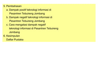 5. Pembahasan
a. Dampak positif teknologi informasi di
Pesantren Tebuireng Jombang
b. Dampak negatif teknologi informasi di
Pesantren Tebuireng Jombang
c. Cara mengatasi dampak negatif
teknologi informasi di Pesantren Tebuireng
Jombang
6. Kesimpulan
Daftar Pustaka
 