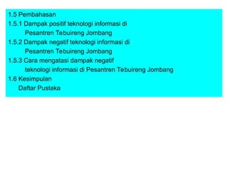 1.5 Pembahasan
1.5.1 Dampak positif teknologi informasi di
Pesantren Tebuireng Jombang
1.5.2 Dampak negatif teknologi informasi di
Pesantren Tebuireng Jombang
1.5.3 Cara mengatasi dampak negatif
teknologi informasi di Pesantren Tebuireng Jombang
1.6 Kesimpulan
Daftar Pustaka
 
