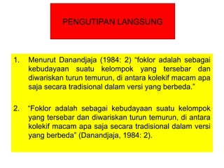 1. Menurut Danandjaja (1984: 2) “foklor adalah sebagai
kebudayaan suatu kelompok yang tersebar dan
diwariskan turun temurun, di antara kolekif macam apa
saja secara tradisional dalam versi yang berbeda.”
2. “Foklor adalah sebagai kebudayaan suatu kelompok
yang tersebar dan diwariskan turun temurun, di antara
kolekif macam apa saja secara tradisional dalam versi
yang berbeda” (Danandjaja, 1984: 2).
PENGUTIPAN LANGSUNG
 