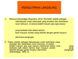 1. Menurut Danandjaja (Supratno, 2012; 55) foklor adalah sebagai
kebudayaan suatu kelompok yang tersebar dan diwariskan
turun temurun, di antara kolekif macam apa saja secara
yang berbeda baik dalam bentuk
lisan maupun contoh yang disertai dengan gerak maupun
alat bantu pengingat.
2. Foklor adalah sebagai kebudayaan suatu kelompok yang
tersebar dan diwariskan turun temurun, di antara
kolekif macam apa saja secara tradisional dalam versi yang
berbeda baik dalam bentuk lisan maupun contoh yang
disertai dengan gerak maupun alat bantu pengingat
(Danandjaja, 1984: 2).
PENGUTIPAN LANGSUNG
 