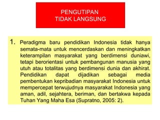 1. Peradigma baru pendidikan Indonesia tidak hanya
semata-mata untuk mencerdaskan dan meningkatkan
keterampilan masyarakat yang berdimensi duniawi,
tetapi berorientasi untuk pembangunan manusia yang
utuh atau totalitas yang berdimensi dunia dan akhirat.
Pendidikan dapat dijadikan sebagai media
pembentukan kepribadian masyarakat Indonesia untuk
mempercepat terwujudnya masyarakat Indonesia yang
aman, adil, sejahtera, beriman, dan bertakwa kepada
Tuhan Yang Maha Esa (Supratno, 2005: 2).
PENGUTIPAN
TIDAK LANGSUNG
 