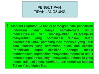 1. Menurut Supratno (2005: 2) peradigma baru pendidikan
Indonesia tidak hanya semata-mata untuk
mencerdaskan dan meningkatkan keterampilan
masyarakat yang berdimensi duniawi, tetapi
berorientasi untuk pembangunan manusia yang utuh
atau totalitas yang berdimensi dunia dan akhirat.
Pendidikan dapat dijadikan sebagai media
pembentukan kepribadian masyarakat Indonesia untuk
mempercepat terwujudnya masyarakat Indonesia yang
aman, adil, sejahtera, beriman, dan bertakwa kepada
Tuhan Yang Maha Esa.
PENGUTIPAN
TIDAK LANGSUNG
 