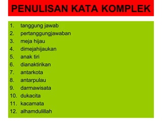 PENULISAN KATA KOMPLEK
1. tanggung jawab
2. pertanggungjawaban
3. meja hijau
4. dimejahijaukan
5. anak tiri
6. dianaktirikan
7. antarkota
8. antarpulau
9. darmawisata
10. dukacita
11. kacamata
12. alhamdulillah
 