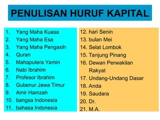 PENULISAN HURUF KAPITAL
1. Yang Maha Kuasa
2. Yang Maha Esa
3. Yang Maha Pengasih
4. Quran
5. Mahaputera Yamin
6. Nabi Ibrahim
7. Profesor Ibrahim
8. Gubenur Jawa Timur
9. Amir Hamzah
10. bangsa Indonesia
11. bahasa Indonesia
12. hari Senin
13. bulan Mei
14. Selat Lombok
15. Tanjung Pinang
16. Dewan Perwakilan
Rakyat
17. Undang-Undang Dasar
18. Anda
19. Saudara
20. Dr.
21. M.A.
 