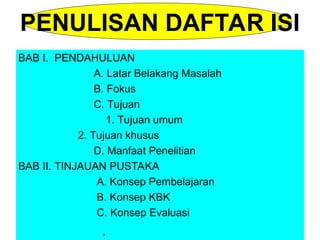 BAB I. PENDAHULUAN
A. Latar Belakang Masalah
B. Fokus
C. Tujuan
1. Tujuan umum
2. Tujuan khusus
D. Manfaat Penelitian
BAB II. TINJAUAN PUSTAKA
A. Konsep Pembelajaran
B. Konsep KBK
C. Konsep Evaluasi
BAB I. PENDAHULUAN
A. Latar Belakang Masalah
B. Fokus
C. Tujuan
1. Tujuan umum
2. Tujuan khusus
D. Manfaat Penelitian
BAB II. TINJAUAN PUSTAKA
A. Konsep Pembelajaran
B. Konsep KBK
C. Konsep Evaluasi
PENULISAN DAFTAR ISI
 