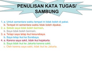 PENULISAN KATA TUGAS/
SAMBUNG
1. a. Untuk sementara waktu tempat ini tidak boleh di pakai.
b. Tempat ini sementara waktu tidak boleh dipakai.
2. a. Sebab saya tidak boleh bermain.
b. Saya tidak boleh bermain.
3. a. Tetapi saya tetap ikut kesurabaya.
b. Saya tetap ikut ke Surabaya.
4. a. Karena saya sakit, tidak ikut kejakarta.
b. Saya tidak ikut ke Jakarta karena sakit.
c. Oleh karena saya sakit, tidak ikut ke Jakarta.
 