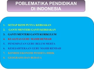 POBLEMATIKA PENDIDIKAN
DI INDONESIA
1. SETIAP RZIM PUNYA KEBIJAKAN
2. GANTI MENTERI GANTI KEBIJAKAN
3. GANTI MENTERI GANTI KURIKULUM
4. KUALITAS GURU MASIH RENDAH
5. PENEMPATAN GURU BELUM MERTA
6. KESEJAHTERAAN GURU MASIH RENDAH
7. KONDISI EKONOMI PESERTA DIDIK
8. GEOGRAFIS DAN BUDAYA
 